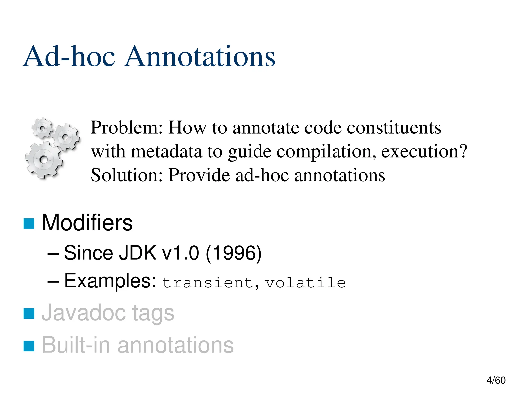 4/60 Ad-hoc Annotations  Modifiers – Since JDK v1.0 (1996) – Examples: transient, volatile  Javadoc tags  Built-in annotations Problem: How to annotate code constituents with metadata to guide compilation, execution? Solution: Provide ad-hoc annotations 