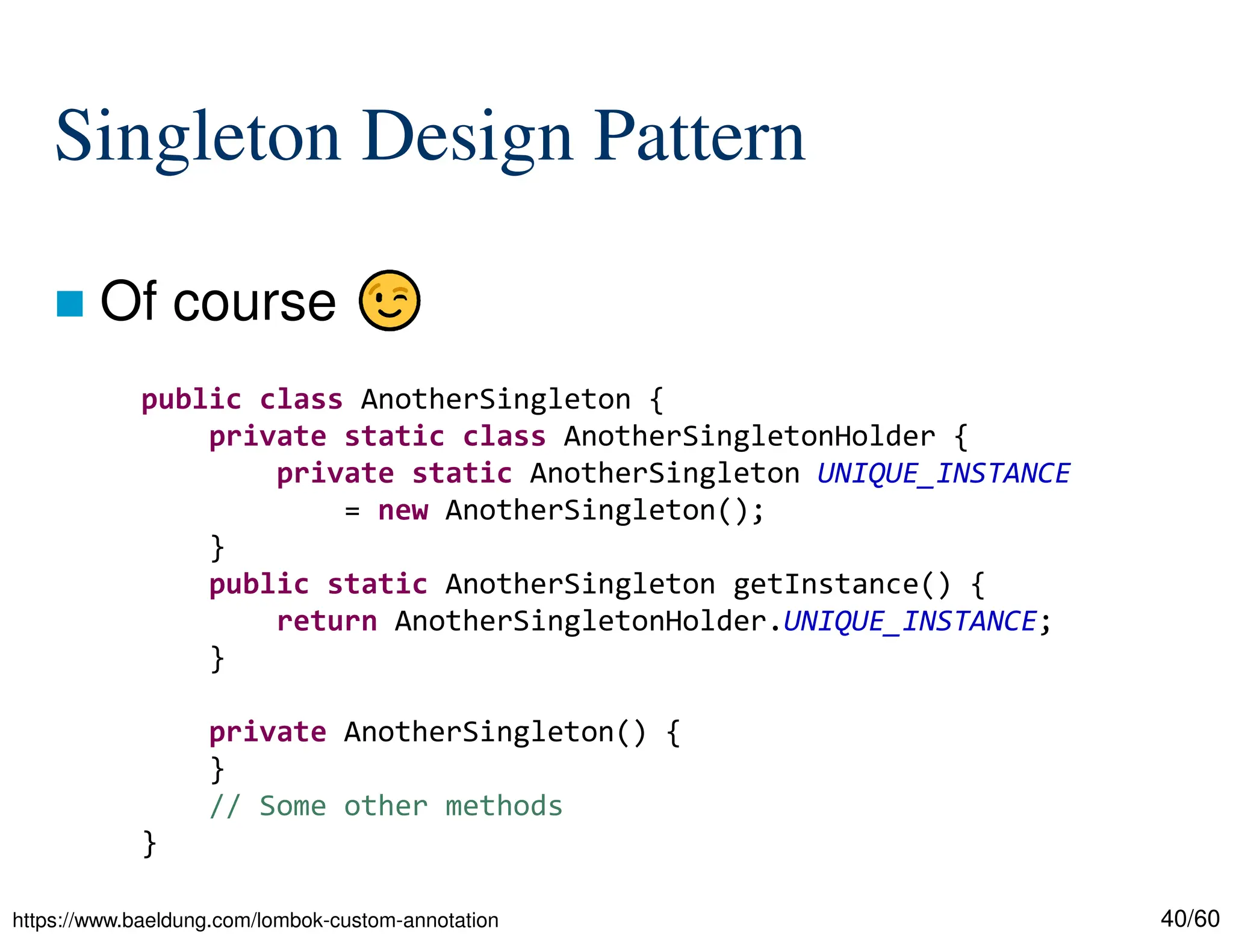 40/60 Singleton Design Pattern  Of course public class AnotherSingleton { private static class AnotherSingletonHolder { private static AnotherSingleton UNIQUE_INSTANCE = new AnotherSingleton(); } public static AnotherSingleton getInstance() { return AnotherSingletonHolder.UNIQUE_INSTANCE; } private AnotherSingleton() { } // Some other methods } https://www.baeldung.com/lombok-custom-annotation 