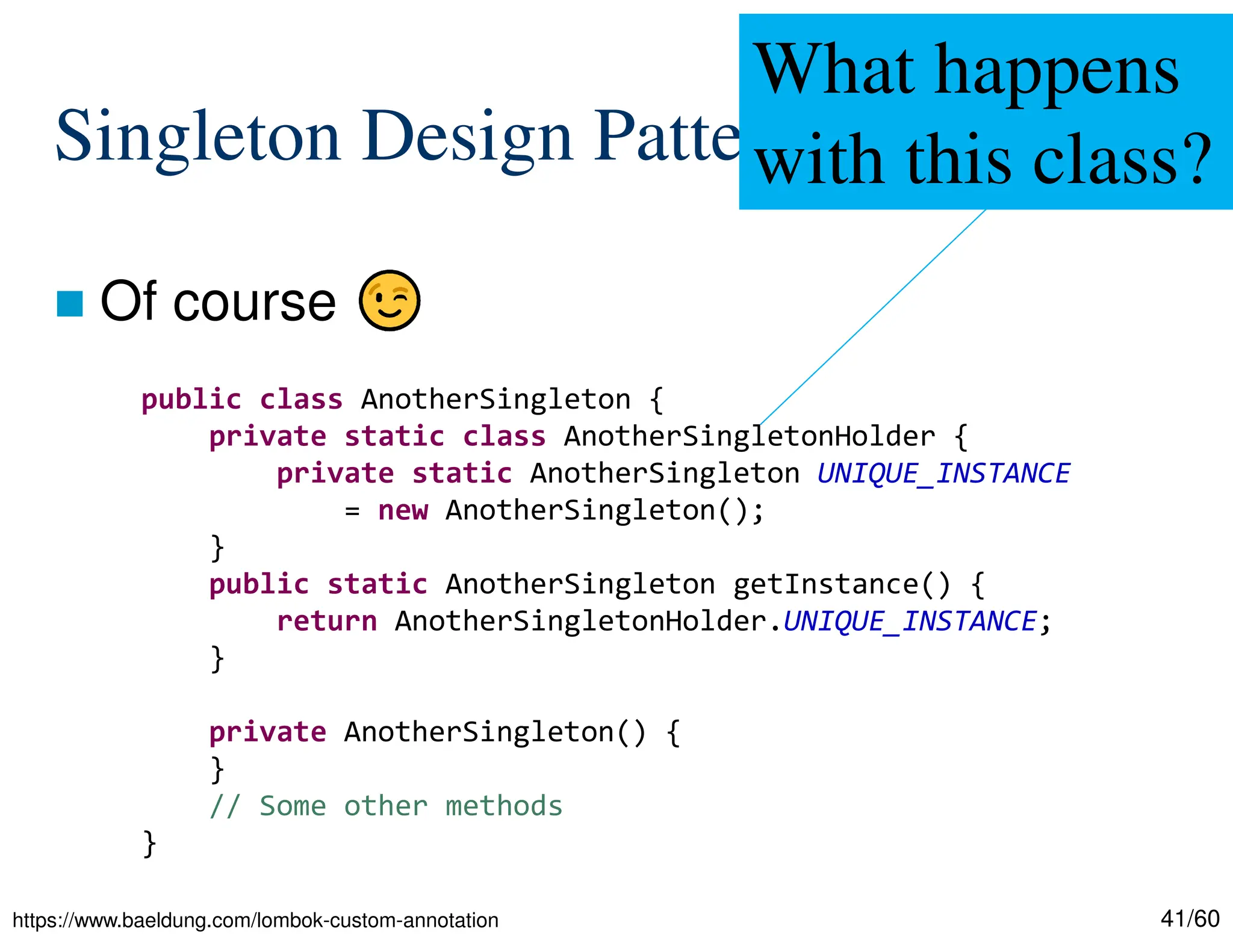 41/60 Singleton Design Pattern  Of course public class AnotherSingleton { private static class AnotherSingletonHolder { private static AnotherSingleton UNIQUE_INSTANCE = new AnotherSingleton(); } public static AnotherSingleton getInstance() { return AnotherSingletonHolder.UNIQUE_INSTANCE; } private AnotherSingleton() { } // Some other methods } What happens with this class? https://www.baeldung.com/lombok-custom-annotation 