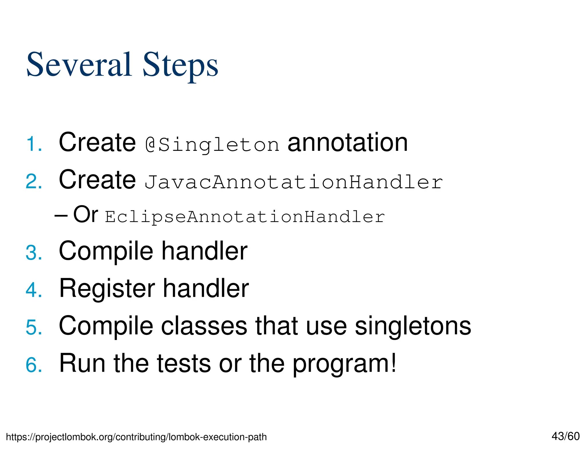 43/60 Several Steps 1. Create @Singleton annotation 2. Create JavacAnnotationHandler – Or EclipseAnnotationHandler 3. Compile handler 4. Register handler 5. Compile classes that use singletons 6. Run the tests or the program! https://projectlombok.org/contributing/lombok-execution-path 