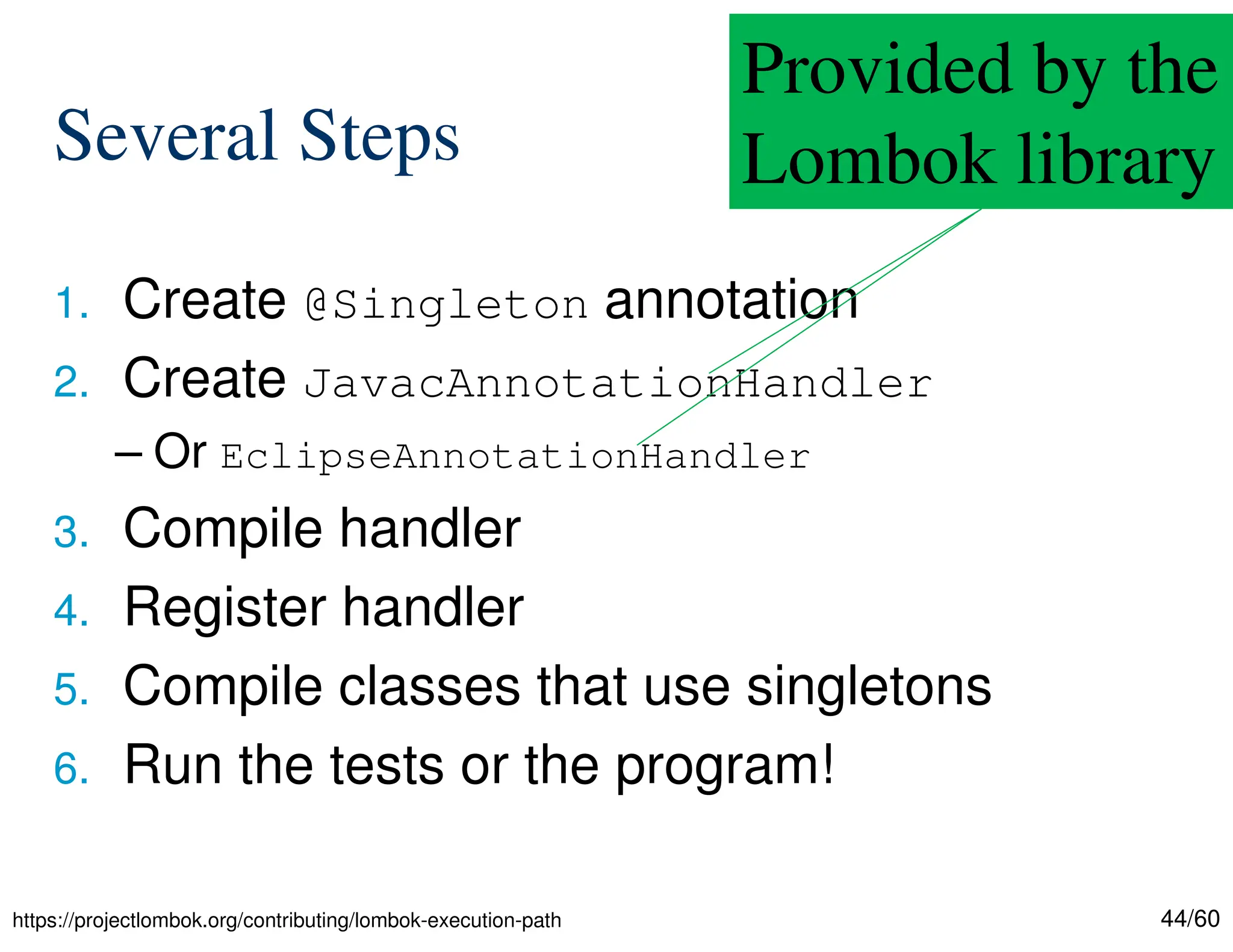 44/60 Several Steps 1. Create @Singleton annotation 2. Create JavacAnnotationHandler – Or EclipseAnnotationHandler 3. Compile handler 4. Register handler 5. Compile classes that use singletons 6. Run the tests or the program! Provided by the Lombok library https://projectlombok.org/contributing/lombok-execution-path 