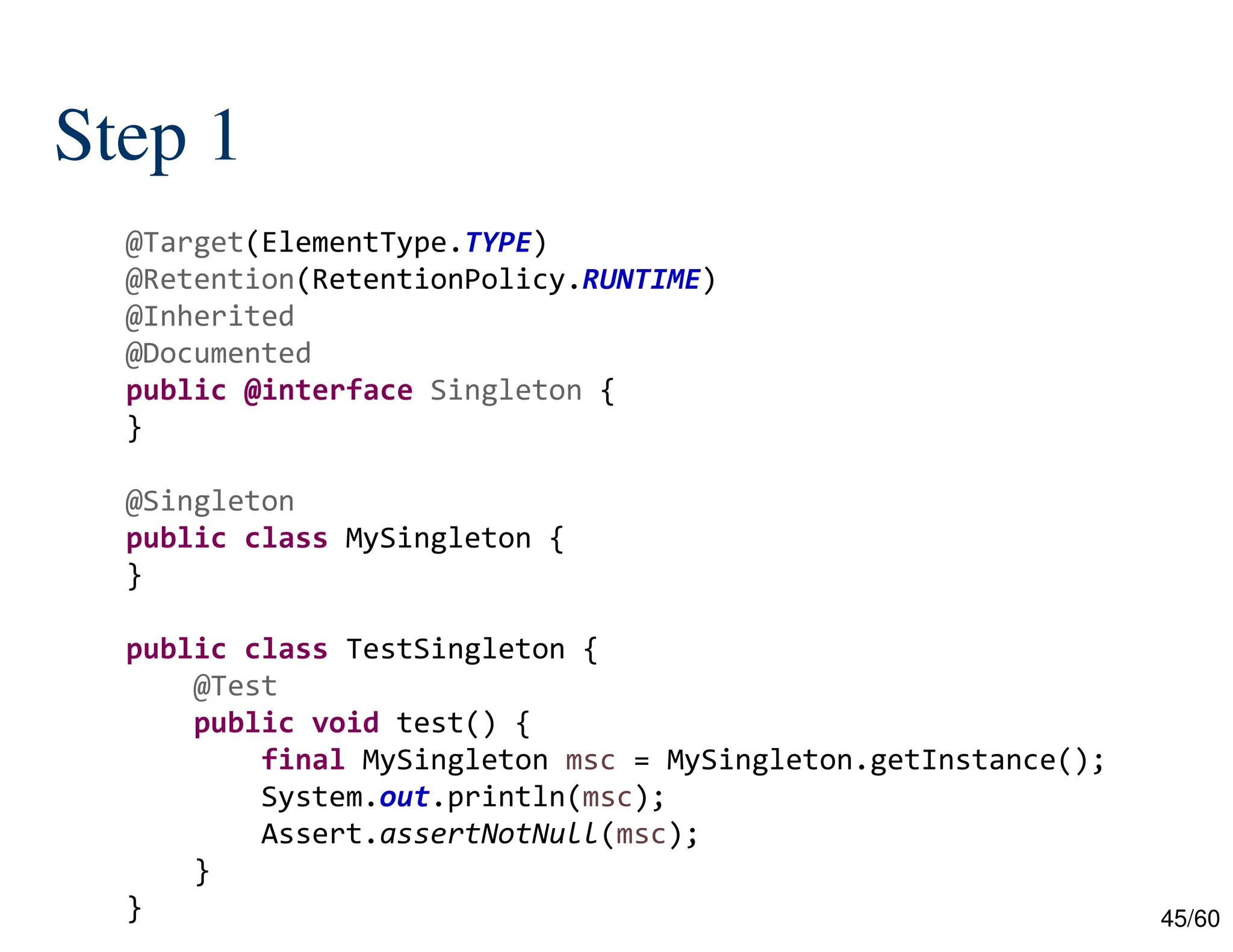 45/60 Step 1 @Target(ElementType.TYPE) @Retention(RetentionPolicy.RUNTIME) @Inherited @Documented public @interface Singleton { } @Singleton public class MySingleton { } public class TestSingleton { @Test public void test() { final MySingleton msc = MySingleton.getInstance(); System.out.println(msc); Assert.assertNotNull(msc); } } 