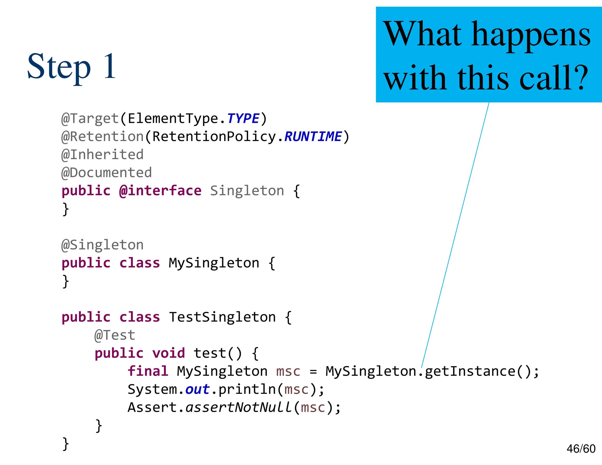 46/60 Step 1 @Target(ElementType.TYPE) @Retention(RetentionPolicy.RUNTIME) @Inherited @Documented public @interface Singleton { } @Singleton public class MySingleton { } public class TestSingleton { @Test public void test() { final MySingleton msc = MySingleton.getInstance(); System.out.println(msc); Assert.assertNotNull(msc); } } What happens with this call? 