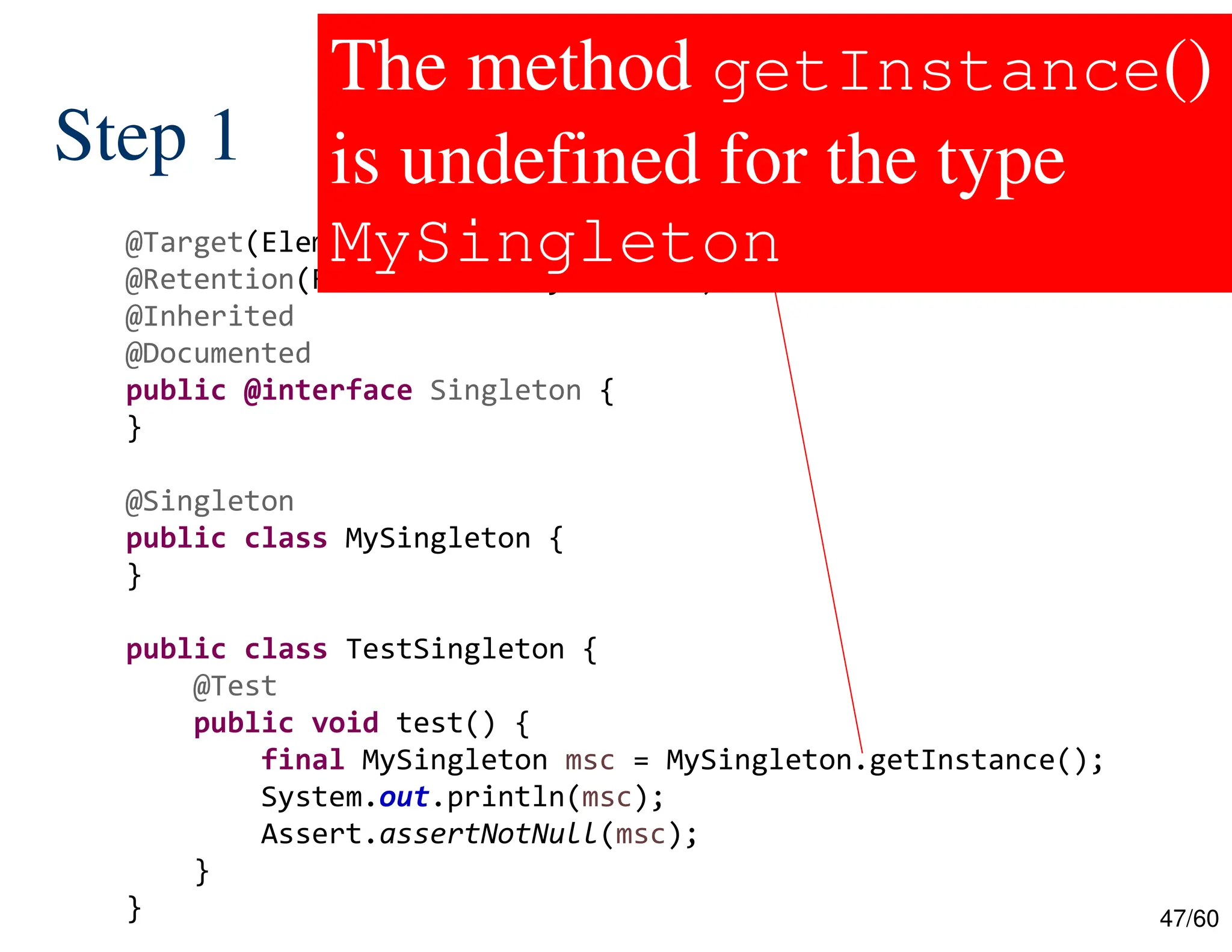 47/60 Step 1 @Target(ElementType.TYPE) @Retention(RetentionPolicy.RUNTIME) @Inherited @Documented public @interface Singleton { } @Singleton public class MySingleton { } public class TestSingleton { @Test public void test() { final MySingleton msc = MySingleton.getInstance(); System.out.println(msc); Assert.assertNotNull(msc); } } The method getInstance() is undefined for the type MySingleton 