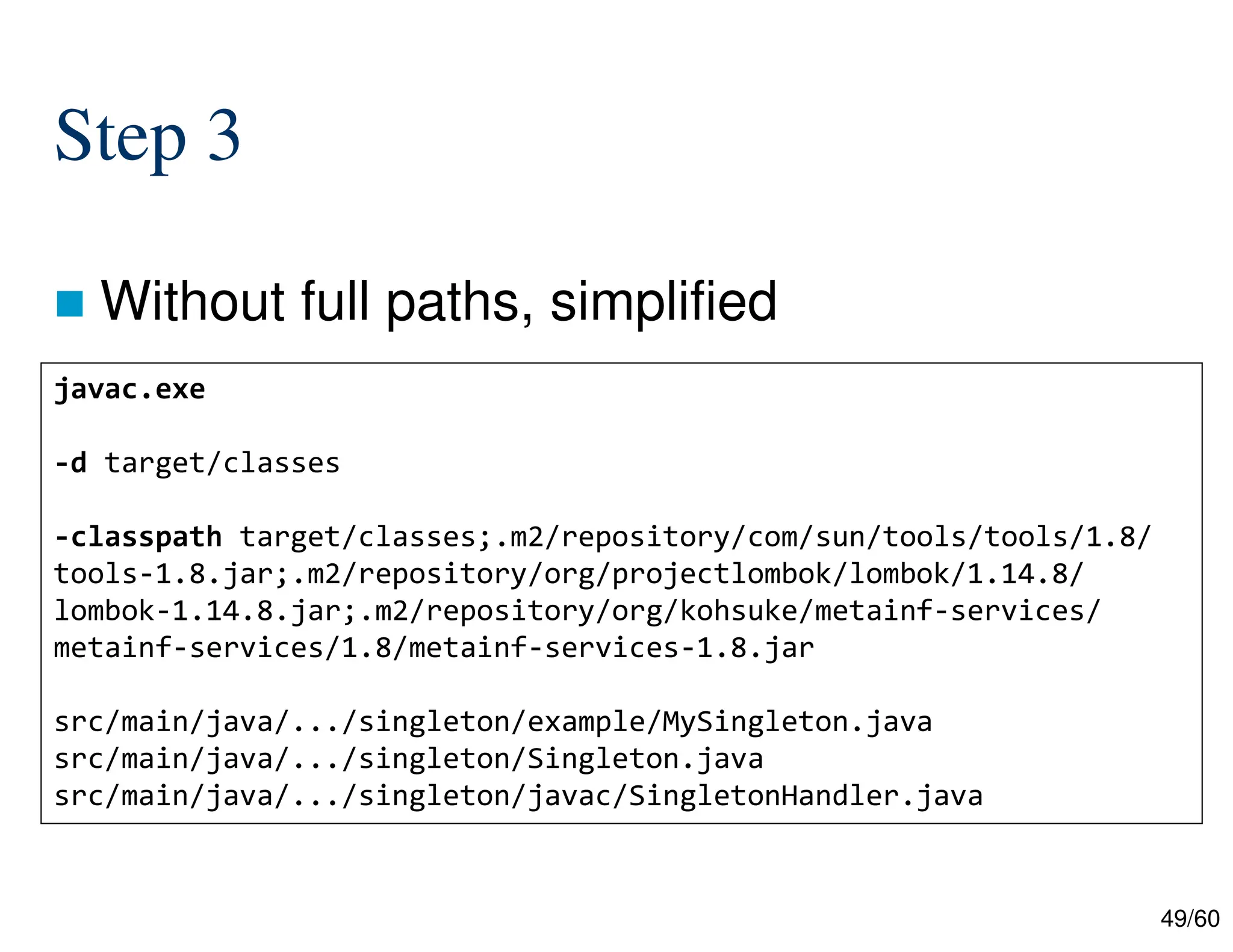 49/60 Step 3  Without full paths, simplified javac.exe -d target/classes -classpath target/classes;.m2/repository/com/sun/tools/tools/1.8/ tools-1.8.jar;.m2/repository/org/projectlombok/lombok/1.14.8/ lombok-1.14.8.jar;.m2/repository/org/kohsuke/metainf-services/ metainf-services/1.8/metainf-services-1.8.jar src/main/java/.../singleton/example/MySingleton.java src/main/java/.../singleton/Singleton.java src/main/java/.../singleton/javac/SingletonHandler.java 