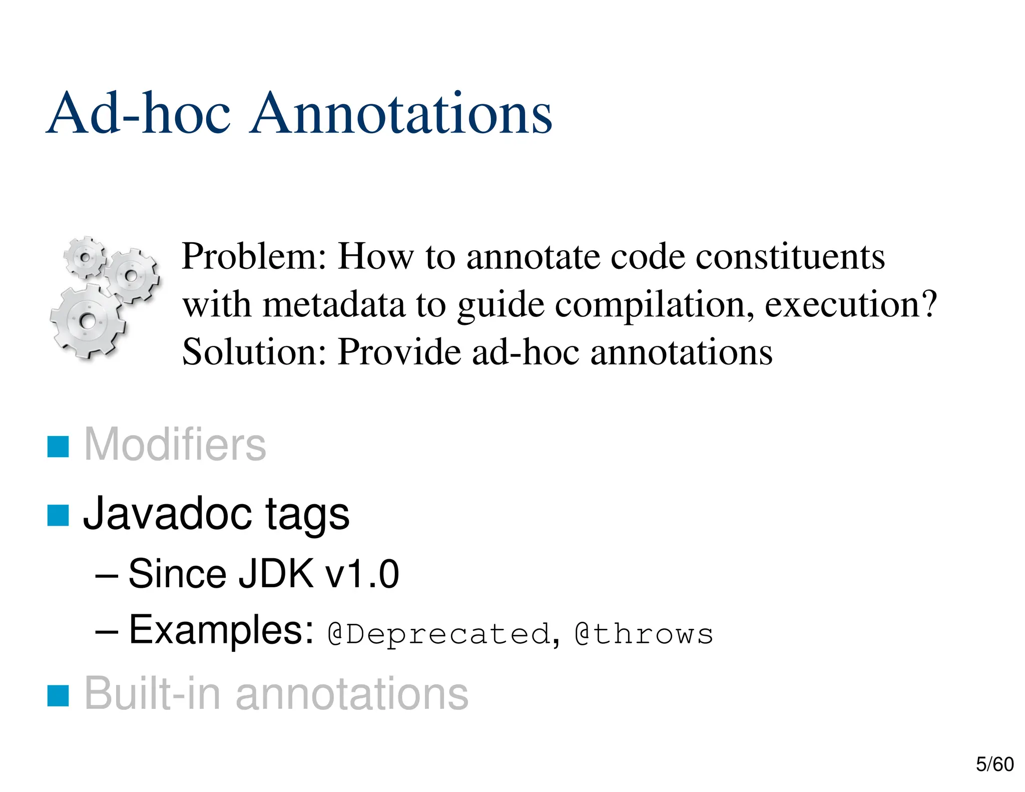 5/60 Ad-hoc Annotations  Modifiers  Javadoc tags – Since JDK v1.0 – Examples: @Deprecated, @throws  Built-in annotations Problem: How to annotate code constituents with metadata to guide compilation, execution? Solution: Provide ad-hoc annotations 