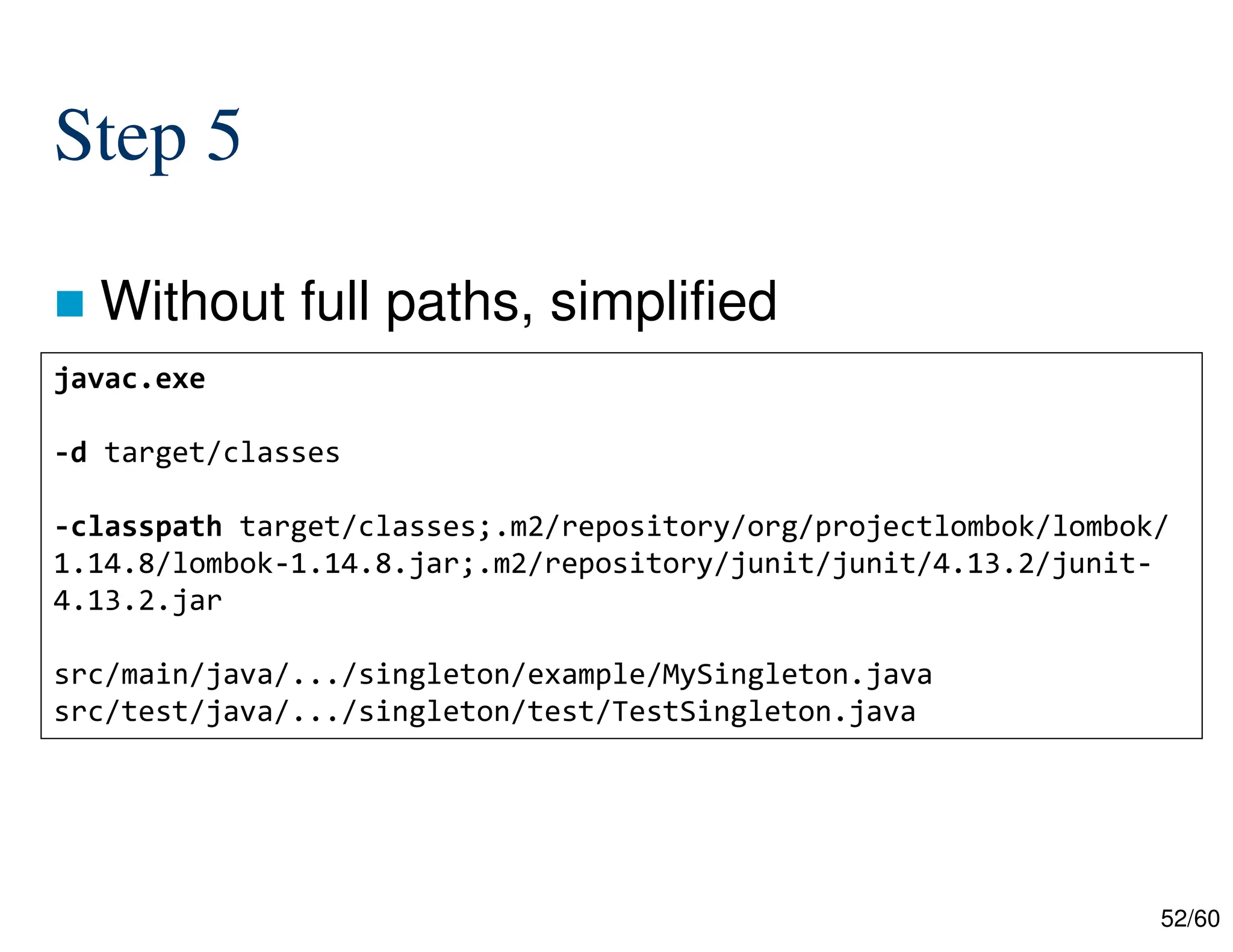 52/60 Step 5  Without full paths, simplified javac.exe -d target/classes -classpath target/classes;.m2/repository/org/projectlombok/lombok/ 1.14.8/lombok-1.14.8.jar;.m2/repository/junit/junit/4.13.2/junit- 4.13.2.jar src/main/java/.../singleton/example/MySingleton.java src/test/java/.../singleton/test/TestSingleton.java 