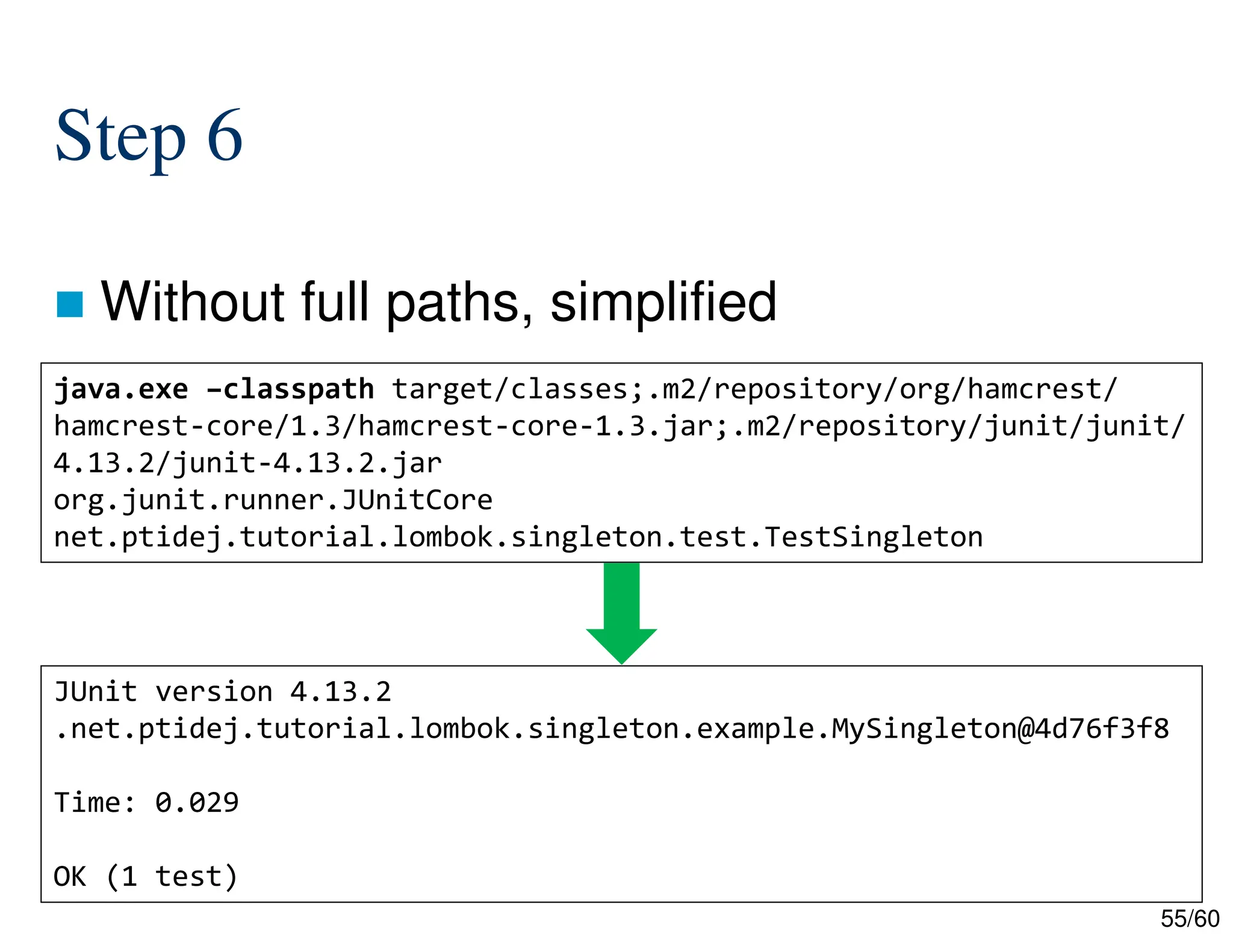 55/60 Step 6  Without full paths, simplified java.exe –classpath target/classes;.m2/repository/org/hamcrest/ hamcrest-core/1.3/hamcrest-core-1.3.jar;.m2/repository/junit/junit/ 4.13.2/junit-4.13.2.jar org.junit.runner.JUnitCore net.ptidej.tutorial.lombok.singleton.test.TestSingleton JUnit version 4.13.2 .net.ptidej.tutorial.lombok.singleton.example.MySingleton@4d76f3f8 Time: 0.029 OK (1 test) 