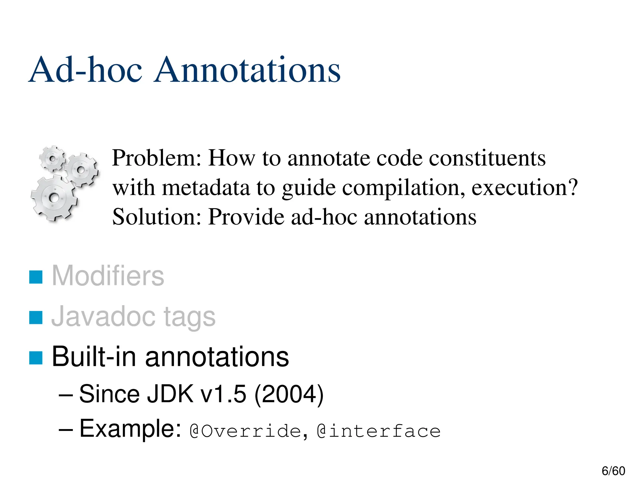 6/60 Ad-hoc Annotations  Modifiers  Javadoc tags  Built-in annotations – Since JDK v1.5 (2004) – Example: @Override, @interface Problem: How to annotate code constituents with metadata to guide compilation, execution? Solution: Provide ad-hoc annotations 