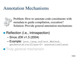 16/60
Annotation Mechanisms
 Reflection (i.e., introspection)
– Since JDK v1.5 (2004)
– Example: java.lang.reflect.Method.
getAnnotation(Class<T> annotationClass)
 Truly general mechanism
Problem: How to annotate code constituents with
metadata to guide compilation, execution?
Solution: Provide general annotation mechanisms
 