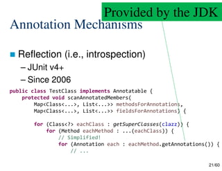 21/60
Annotation Mechanisms
 Reflection (i.e., introspection)
– JUnit v4+
– Since 2006
public class TestClass implements Annotatable {
protected void scanAnnotatedMembers(
Map<Class<...>, List<...>> methodsForAnnotations,
Map<Class<...>, List<...>> fieldsForAnnotations) {
for (Class<?> eachClass : getSuperClasses(clazz)) {
for (Method eachMethod : ...(eachClass)) {
// Simplified!
for (Annotation each : eachMethod.getAnnotations()) {
// ...
Provided by the JDK
 