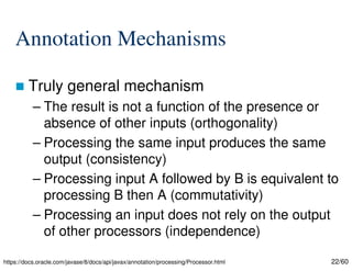 22/60
Annotation Mechanisms
 Truly general mechanism
– The result is not a function of the presence or
absence of other inputs (orthogonality)
– Processing the same input produces the same
output (consistency)
– Processing input A followed by B is equivalent to
processing B then A (commutativity)
– Processing an input does not rely on the output
of other processors (independence)
https://docs.oracle.com/javase/8/docs/api/javax/annotation/processing/Processor.html
 