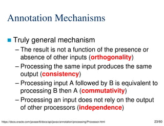 23/60
Annotation Mechanisms
 Truly general mechanism
– The result is not a function of the presence or
absence of other inputs (orthogonality)
– Processing the same input produces the same
output (consistency)
– Processing input A followed by B is equivalent to
processing B then A (commutativity)
– Processing an input does not rely on the output
of other processors (independence)
https://docs.oracle.com/javase/8/docs/api/javax/annotation/processing/Processor.html
 