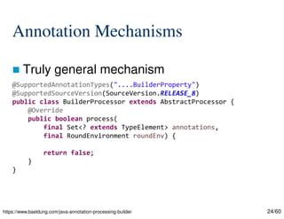24/60
Annotation Mechanisms
 Truly general mechanism
https://www.baeldung.com/java-annotation-processing-builder
@SupportedAnnotationTypes("....BuilderProperty")
@SupportedSourceVersion(SourceVersion.RELEASE_8)
public class BuilderProcessor extends AbstractProcessor {
@Override
public boolean process(
final Set<? extends TypeElement> annotations,
final RoundEnvironment roundEnv) {
return false;
}
}
 