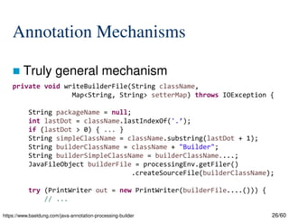 26/60
Annotation Mechanisms
 Truly general mechanism
https://www.baeldung.com/java-annotation-processing-builder
private void writeBuilderFile(String className,
Map<String, String> setterMap) throws IOException {
String packageName = null;
int lastDot = className.lastIndexOf('.’);
if (lastDot > 0) { ... }
String simpleClassName = className.substring(lastDot + 1);
String builderClassName = className + "Builder";
String builderSimpleClassName = builderClassName....;
JavaFileObject builderFile = processingEnv.getFiler()
.createSourceFile(builderClassName);
try (PrintWriter out = new PrintWriter(builderFile....())) {
// ...
 