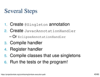 43/60
Several Steps
1. Create @Singleton annotation
2. Create JavacAnnotationHandler
– Or EclipseAnnotationHandler
3. Compile handler
4. Register handler
5. Compile classes that use singletons
6. Run the tests or the program!
https://projectlombok.org/contributing/lombok-execution-path
 