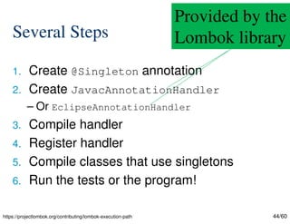 44/60
Several Steps
1. Create @Singleton annotation
2. Create JavacAnnotationHandler
– Or EclipseAnnotationHandler
3. Compile handler
4. Register handler
5. Compile classes that use singletons
6. Run the tests or the program!
Provided by the
Lombok library
https://projectlombok.org/contributing/lombok-execution-path
 
