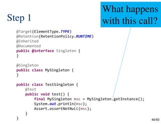 46/60
Step 1
@Target(ElementType.TYPE)
@Retention(RetentionPolicy.RUNTIME)
@Inherited
@Documented
public @interface Singleton {
}
@Singleton
public class MySingleton {
}
public class TestSingleton {
@Test
public void test() {
final MySingleton msc = MySingleton.getInstance();
System.out.println(msc);
Assert.assertNotNull(msc);
}
}
What happens
with this call?
 