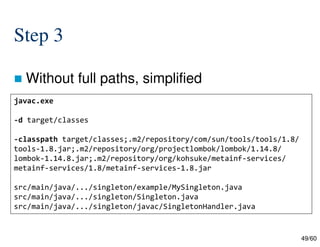 49/60
Step 3
 Without full paths, simplified
javac.exe
-d target/classes
-classpath target/classes;.m2/repository/com/sun/tools/tools/1.8/
tools-1.8.jar;.m2/repository/org/projectlombok/lombok/1.14.8/
lombok-1.14.8.jar;.m2/repository/org/kohsuke/metainf-services/
metainf-services/1.8/metainf-services-1.8.jar
src/main/java/.../singleton/example/MySingleton.java
src/main/java/.../singleton/Singleton.java
src/main/java/.../singleton/javac/SingletonHandler.java
 