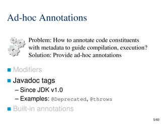 5/60
Ad-hoc Annotations
 Modifiers
 Javadoc tags
– Since JDK v1.0
– Examples: @Deprecated, @throws
 Built-in annotations
Problem: How to annotate code constituents
with metadata to guide compilation, execution?
Solution: Provide ad-hoc annotations
 