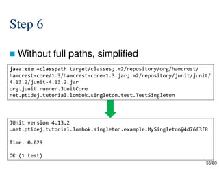 55/60
Step 6
 Without full paths, simplified
java.exe –classpath target/classes;.m2/repository/org/hamcrest/
hamcrest-core/1.3/hamcrest-core-1.3.jar;.m2/repository/junit/junit/
4.13.2/junit-4.13.2.jar
org.junit.runner.JUnitCore
net.ptidej.tutorial.lombok.singleton.test.TestSingleton
JUnit version 4.13.2
.net.ptidej.tutorial.lombok.singleton.example.MySingleton@4d76f3f8
Time: 0.029
OK (1 test)
 