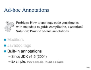 6/60
Ad-hoc Annotations
 Modifiers
 Javadoc tags
 Built-in annotations
– Since JDK v1.5 (2004)
– Example: @Override, @interface
Problem: How to annotate code constituents
with metadata to guide compilation, execution?
Solution: Provide ad-hoc annotations
 