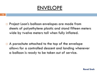 ENVELOPE
 Project Loon’s balloon envelopes are made from
sheets of polyethylene plastic and stand fifteen meters
wide by twelve meters tall when fully inflated.
 A parachute attached to the top of the envelope
allows for a controlled descent and landing whenever
a balloon is ready to be taken out of service.
Raval Sneh
12
 