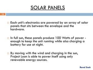 SOLAR PANELS
 Each unit’s electronics are powered by an array of solar
panels that sits between the envelope and the
hardware.
 In full sun, these panels produce 100 Watts of power -
enough to keep the unit running while also charging a
battery for use at night.
 By moving with the wind and charging in the sun,
Project Loon is able to power itself using only
renewable energy sources.
Raval Sneh
13
 