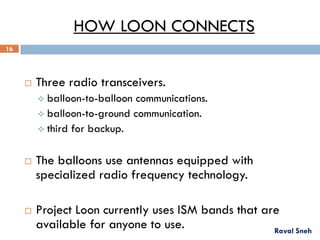 HOW LOON CONNECTS
 Three radio transceivers.
 balloon-to-balloon communications.
 balloon-to-ground communication.
 third for backup.
 The balloons use antennas equipped with
specialized radio frequency technology.
 Project Loon currently uses ISM bands that are
available for anyone to use. Raval Sneh
16
 