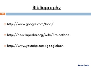 Bibliography
 http://www.google.com/loon/
 http://en.wikipedia.org/wiki/Projectloon
 http://www.youtube.com/googleloon
Raval Sneh
22
 