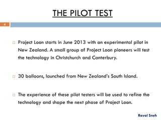 THE PILOT TEST
 Project Loon starts in June 2013 with an experimental pilot in
New Zealand. A small group of Project Loon pioneers will test
the technology in Christchurch and Canterbury.
 30 balloons, launched from New Zealand’s South Island.
 The experience of these pilot testers will be used to refine the
technology and shape the next phase of Project Loon.
Raval Sneh
4
 