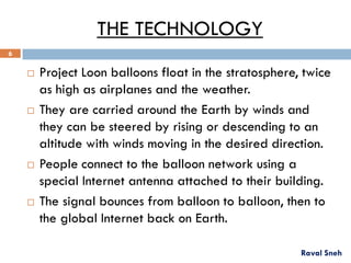 THE TECHNOLOGY
 Project Loon balloons float in the stratosphere, twice
as high as airplanes and the weather.
 They are carried around the Earth by winds and
they can be steered by rising or descending to an
altitude with winds moving in the desired direction.
 People connect to the balloon network using a
special Internet antenna attached to their building.
 The signal bounces from balloon to balloon, then to
the global Internet back on Earth.
Raval Sneh
6
 