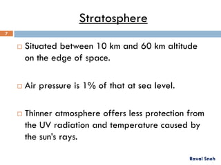 Stratosphere
 Situated between 10 km and 60 km altitude
on the edge of space.
 Air pressure is 1% of that at sea level.
 Thinner atmosphere offers less protection from
the UV radiation and temperature caused by
the sun’s rays.
Raval Sneh
7
 