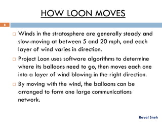 HOW LOON MOVES
 Winds in the stratosphere are generally steady and
slow-moving at between 5 and 20 mph, and each
layer of wind varies in direction.
 Project Loon uses software algorithms to determine
where its balloons need to go, then moves each one
into a layer of wind blowing in the right direction.
 By moving with the wind, the balloons can be
arranged to form one large communications
network.
Raval Sneh
8
 