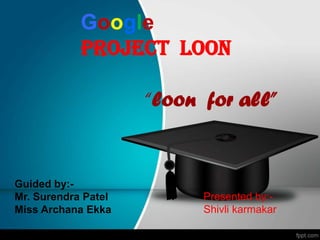 Google
PROJECT LOON
“loon for all”
Guided by:-
Mr. Surendra Patel
Miss Archana Ekka
Presented by:-
Shivli karmakar
 