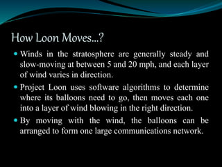 How Loon Moves…?
 Winds in the stratosphere are generally steady and
slow-moving at between 5 and 20 mph, and each layer
of wind varies in direction.
 Project Loon uses software algorithms to determine
where its balloons need to go, then moves each one
into a layer of wind blowing in the right direction.
 By moving with the wind, the balloons can be
arranged to form one large communications network.
 