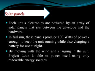  Each unit’s electronics are powered by an array of
solar panels that sits between the envelope and the
hardware.
 In full sun, these panels produce 100 Watts of power -
enough to keep the unit running while also charging a
battery for use at night.
 By moving with the wind and charging in the sun,
Project Loon is able to power itself using only
renewable energy sources.
Solar panels
 