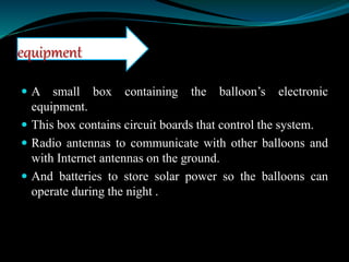  A small box containing the balloon’s electronic
equipment.
 This box contains circuit boards that control the system.
 Radio antennas to communicate with other balloons and
with Internet antennas on the ground.
 And batteries to store solar power so the balloons can
operate during the night .
equipment
 