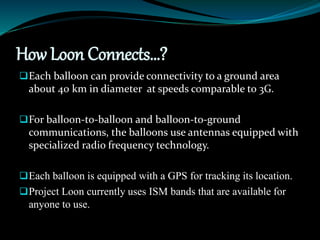How Loon Connects…?
Each balloon can provide connectivity to a ground area
about 40 km in diameter at speeds comparable to 3G.
For balloon-to-balloon and balloon-to-ground
communications, the balloons use antennas equipped with
specialized radio frequency technology.
Each balloon is equipped with a GPS for tracking its location.
Project Loon currently uses ISM bands that are available for
anyone to use.
 