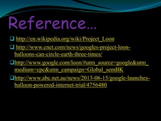 Reference…
 http://en.wikipedia.org/wiki/Project_Loon
 http://www.cnet.com/news/googles-project-loon-
balloons-can-circle-earth-three-times/
http://www.google.com/loon/#utm_source=google&utm_
medium=cpc&utm_campaign=Global_semBK
http://www.abc.net.au/news/2013-06-15/google-launches-
balloon-powered-internet-trial/4756480
 