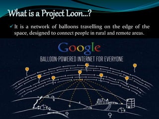 What is a Project Loon…?
 It is a network of balloons travelling on the edge of the
space, designed to connect people in rural and remote areas.
 