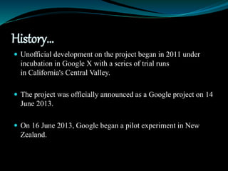 History…
 Unofficial development on the project began in 2011 under
incubation in Google X with a series of trial runs
in California's Central Valley.
 The project was officially announced as a Google project on 14
June 2013.
 On 16 June 2013, Google began a pilot experiment in New
Zealand.
 