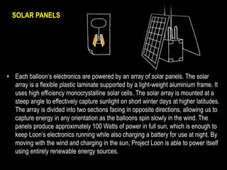 SOLAR PANELS 
• Each balloon’s electronics are powered by an array of solar panels. The solar 
array is a flexible plastic laminate supported by a light-weight aluminium frame. It 
uses high efficiency monocrystalline solar cells. The solar array is mounted at a 
steep angle to effectively capture sunlight on short winter days at higher latitudes. 
The array is divided into two sections facing in opposite directions, allowing us to 
capture energy in any orientation as the balloons spin slowly in the wind. The 
panels produce approximately 100 Watts of power in full sun, which is enough to 
keep Loon’s electronics running while also charging a battery for use at night. By 
moving with the wind and charging in the sun, Project Loon is able to power itself 
using entirely renewable energy sources. 
 