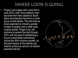 WHERE LOON IS GOING 
• Project Loon began with a pilot test in 
June 2013, when thirty balloons were 
launched from New Zealand’s South 
Island and beamed Internet to a small 
group of pilot testers. The pilot test has 
since expanded to include a greater 
number of people over a wider area. 
Looking ahead, Project Loon will 
continue to expand the pilot through 
2014, with the goal of establishing a 
ring of uninterrupted connectivity 
around the 40th southern parallel, so 
that pilot testers at this latitude can 
receive continuous service via balloon-powered 
Internet. 
 