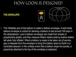 HOW LOON IS DESIGNED 
THE ENVELOPE 
• The inflatable part of the balloon is called a balloon envelope. A well-made 
balloon envelope is critical for allowing a balloon to last around 100 days in 
the stratosphere. Loon’s balloon envelopes are made from sheets of 
polyethylene plastic, and they measure fifteen meters wide by twelve meters 
tall when fully inflated. When a balloon is ready to be taken out of service, 
gas is released from the envelope to bring the balloon down to Earth in a 
controlled descent. In the unlikely event that a balloon drops too quickly, a 
parachute attached to the top of the envelope is deployed. 
 