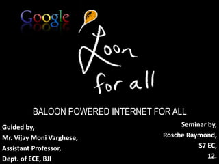 BALOON POWERED INTERNET FOR ALL 
Seminar by, 
Rosche Raymond, 
S7 EC, 
12. 
Guided by, 
Mr. Vijay Moni Varghese, 
Assistant Professor, 
Dept. of ECE, BJI 
 