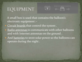 A small box is used that contains the balloon’s
electronic equipment :-
 Circuit boards that control the system .
 Radio antennas to communicate with other balloons
and with Internet antennas on the ground .
 And batteries to store solar power so the balloons can
operate during the night .
 
