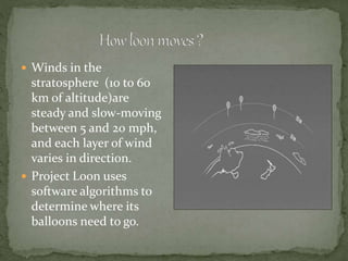  Winds in the
stratosphere (10 to 60
km of altitude)are
steady and slow-moving
between 5 and 20 mph,
and each layer of wind
varies in direction.
 Project Loon uses
software algorithms to
determine where its
balloons need to go.
 