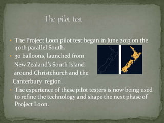 • The Project Loon pilot test began in June 2013 on the
40th parallel South.
• 30 balloons, launched from
New Zealand’s South Island
around Christchurch and the
Canterbury region.
• The experience of these pilot testers is now being used
to refine the technology and shape the next phase of
Project Loon.
 