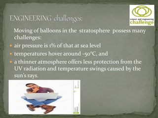 Moving of balloons in the stratosphere possess many
challenges:
 air pressure is 1% of that at sea level
 temperatures hover around -50°C, and
 a thinner atmosphere offers less protection from the
UV radiation and temperature swings caused by the
sun’s rays.
 